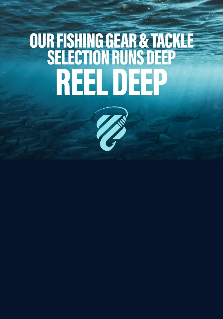 OUR FISHING GEAR & TACKLE SELECTION RUNS DEEP. REEL DEEP.